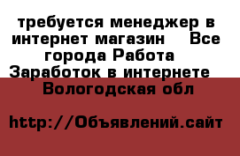 требуется менеджер в интернет магазин  - Все города Работа » Заработок в интернете   . Вологодская обл.